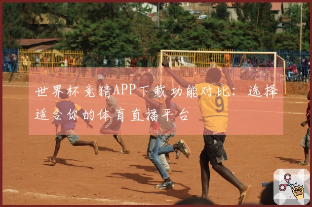 世界杯竞猜APP下载功能对比：选择适合你的体育直播平台