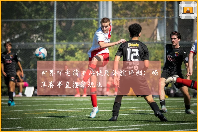世界杯竞猜主站使用体验评测：畅享赛事直播新玩法