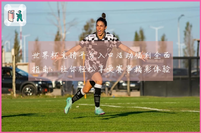 世界杯竞猜平台入口活动福利全面指南，让你轻松享受赛事精彩体验